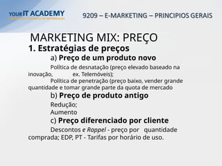 MARKETING MIX: PREÇO
1. Estratégias de preços
a) Preço de um produto novo
Política de desnatação (preço elevado baseado na
inovação, ex. Telemóveis);
Política de penetração (preço baixo, vender grande
quantidade e tomar grande parte da quota de mercado
b) Preço de produto antigo
Redução;
Aumento
c) Preço diferenciado por cliente
Descontos e Rappel - preço por quantidade
comprada; EDP, PT - Tarifas por horário de uso.
 