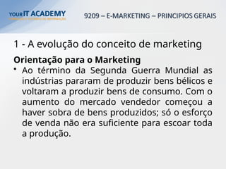 1 - A evolução do conceito de marketing
Orientação para o Marketing
• Ao término da Segunda Guerra Mundial as
indústrias pararam de produzir bens bélicos e
voltaram a produzir bens de consumo. Com o
aumento do mercado vendedor começou a
haver sobra de bens produzidos; só o esforço
de venda não era suficiente para escoar toda
a produção.
 
