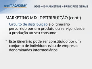 MARKETING MIX: DISTRIBUIÇÃO (cont.)
Circuito de distribuição é o itinerário
percorrido por um produto ou serviço, desde
a produção ao seu consumo.
• Este itinerário pode ser constituído por um
conjunto de indivíduos e/ou de empresas
denominadas intermediários.
 