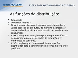 As funções da distribuição:
• Transporte -
• O fraccionamento –
• O sortido - consiste reunir num mesmo intermediário
várias espécies de produtos, de maneira a apresentar
uma escolha diversificada adaptada às necessidades do
consumidor.
• A armazenagem - retenção do produto para rectificar o
desfasamento entre os períodos de produção e os
momentos de consumo.
• A informação - que circula nos dois sentidos. Do
distribuidor para o consumidor e do consumidor para o
produtor.
 