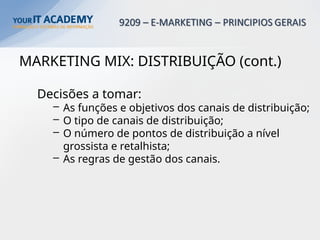MARKETING MIX: DISTRIBUIÇÃO (cont.)
Decisões a tomar:
– As funções e objetivos dos canais de distribuição;
– O tipo de canais de distribuição;
– O número de pontos de distribuição a nível
grossista e retalhista;
– As regras de gestão dos canais.
 