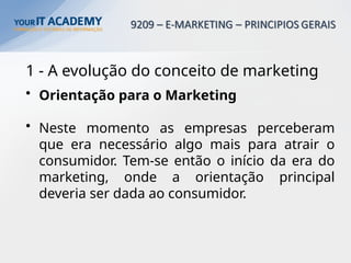 1 - A evolução do conceito de marketing
• Orientação para o Marketing
• Neste momento as empresas perceberam
que era necessário algo mais para atrair o
consumidor. Tem-se então o início da era do
marketing, onde a orientação principal
deveria ser dada ao consumidor.
 