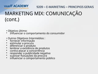 MARKETING MIX: COMUNICAÇÃO
(cont.)
• Objetivo último:
• Influenciar o comportamento do consumidor
• Outros Objetivos Intermédios :
• fornecer informação
• estimular a procura
• diferenciar o produto
• lembrar a existência de produtos
• contra-atacar a concorrência
• responder a publicidade negativa
• suavizar flutuações da procura
• influenciar o comportamento público
 