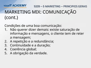 MARKETING MIX: COMUNICAÇÃO
(cont.)
Condições de uma boa comunicação:
1. Não querer dizer demais: existe saturação de
informação e mensagens, o cliente tem de reter
a mensagem;
2. A repetição e a redundância;
3. Continuidade e a duração;
4. Coerência global;
5. A obrigação da verdade.
 