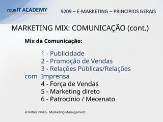 MARKETING MIX: COMUNICAÇÃO (cont.)
Mix da Comunicação:
1 - Publicidade
2 - Promoção de Vendas
3 - Relações Públicas/Relações
com Imprensa
4 - Força de Vendas
5 - Marketing direto
6 - Patrocínio / Mecenato
in Kotler, Philip- Marketing Management
 