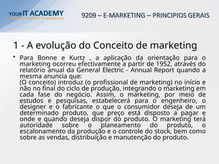 1 - A evolução do Conceito de marketing
• Para Bonne e Kurtz , a aplicação da orientação para o
marketing ocorreu efectivamente a partir de 1952, através do
relatório anual da General Electric - Annual Report quando a
mesma anuncia que:
(O conceito) introduz (o profissional de marketing) no início e
não no final do ciclo de produção, integrando o marketing em
cada fase do negócio. Assim, o marketing, por meio de
estudos e pesquisas, estabelecerá para o engenheiro, o
designer e o fabricante o que o consumidor deseja de um
determinado produto, que preço está disposto a pagar e
onde e quando deseja dispor do produto. O marketing terá
autoridade sobre o planeamento do produto, o
escalonamento da produção e o controle do stock, bem como
sobre as vendas, distribuição e manutenção do produto.
 