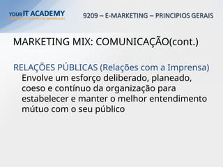 MARKETING MIX: COMUNICAÇÃO(cont.)
RELAÇÕES PÚBLICAS (Relações com a Imprensa)
Envolve um esforço deliberado, planeado,
coeso e contínuo da organização para
estabelecer e manter o melhor entendimento
mútuo com o seu público
 