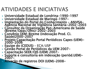 ATIVIDADES E INICIATIVASUniversidade Estadual de Londrina-1990-1997Universidade Estadual de Maringá-1997-Implantação do Portal do Conhecimento – ANVISA- Agência Nacional de Vigilância Sanitária-2002-2003Consultor da Organização Pan-Americana de Saúde (Bireme/Opas/Oms)-2002-2003Convênio UEM-Bireme (indexação Prod. Ci. Saúde)2000-2007Projeto Capacitação Portal Periódicos Capes (UEM)-2000-2006Equipe do (CEDUS) – ECA/USPGestão Portal de Periódicos da UEM 2007-Capacitação SEER/OJS (UEM) 2007-Suporte e consultoria em indexação (periód.UEM)-2007-Ativação de registros DOI (UEM)-2008-