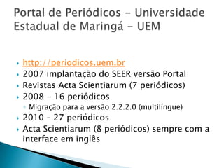 Portal de Periódicos - Universidade Estadual de Maringá - UEMhttp://periodicos.uem.br2007 implantação do SEER versão PortalRevistas Acta Scientiarum (7 periódicos)2008 - 16 periódicosMigração para a versão 2.2.2.0 (multilíngue)2010 – 27 periódicosActa Scientiarum (8 periódicos) sempre com a interface em inglês