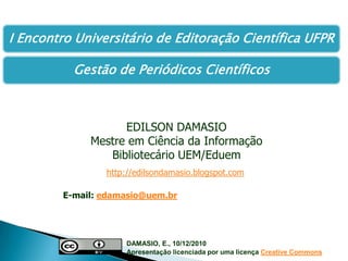 EDILSON DAMASIO Mestre em Ciência da Informação Bibliotecário UEM/Eduem http://edilsondamasio.blogspot.com E-mail: edamasio@uem.br DAMASIO, E., 10/12/2010  		Apresentação licenciada por uma licençaCreativeCommons 