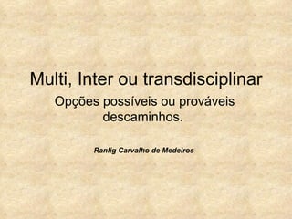 Multi, Inter ou transdisciplinar Opções possíveis ou prováveis descaminhos.  Ranlig Carvalho de Medeiros 