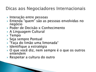    Interação entre pessoas
   Entenda "quem" são as pessoas envolvidas no
    negócio
   Poder de Decisão x Conhecimento
   A Linguagem Cultural
   Tempo
   Seja sempre Pontual
   "Faça do limão uma limonada“
   Identifique a estratégia
   O que você diz, nem sempre é o que os outros
    entendem
   Respeitar a cultura do outro
 