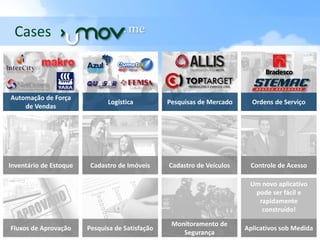 Cases                              . me


Automação de Força
                              Logística          Pesquisas de Mercado     Ordens de Serviço
    de Vendas




Inventário de Estoque    Cadastro de Imóveis     Cadastro de Veículos    Controle de Acesso

                                                                         Um novo aplicativo
                                                                          pode ser fácil e
                                                                           rapidamente
                                                                            construído!

                                                  Monitoramento de
Fluxos de Aprovação     Pesquisa de Satisfação                          Aplicativos sob Medida
                                                     Segurança
 