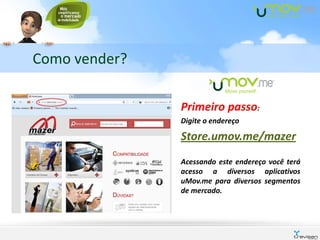 Como vender?

               Primeiro passo:
               Digite o endereço

               Store.umov.me/mazer
               Acessando este endereço você terá
               acesso a diversos aplicativos
               uMov.me para diversos segmentos
               de mercado.
 