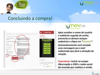 Concluindo a compra!

                       Após escolher o nome de usuário
                       e ambiente seguido de senha,
                       preencha os demais campos
                       cadastrais e clique em “Concluir”.
                       Automaticamente será enviada
                       uma mensagem ao e-mail
                       cadastrado que fará a ativação da
                       solução.

                       Importante: incluir no campo
                       Observação o CNPJ e razão social
                       da revenda que realizou a venda.
 