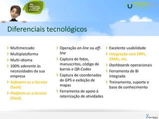 Diferenciais tecnológicos

Multimercado            Operação on-line ou off-     Excelente usabilidade
Multiplataforma         line                         Integração com ERPs,
Multi-idioma            Captura de fotos,            CRMs, etc.
100% aderente às        manuscritos, código de       Dashboards operacionais
necessidades da sua     barras e QR-Codes            Ferramenta de BI
empresa                 Captura de coordenadas       integrada
Software as a Service   de GPS e exibição de         Treinamento, suporte e
(SaaS)                  mapas                        base de conhecimento
Platform as a Service   Ferramenta de apoio à
(PaaS)                  roteirização de atividades
 