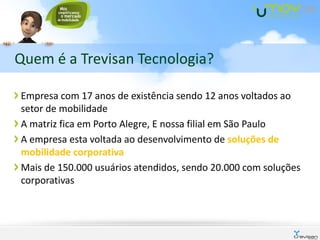 Quem é a Trevisan Tecnologia?

Empresa com 17 anos de existência sendo 12 anos voltados ao
setor de mobilidade
A matriz fica em Porto Alegre, E nossa filial em São Paulo
A empresa esta voltada ao desenvolvimento de soluções de
mobilidade corporativa
Mais de 150.000 usuários atendidos, sendo 20.000 com soluções
corporativas
 