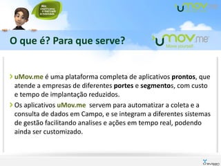 O que é? Para que serve?


uMov.me é uma plataforma completa de aplicativos prontos, que
atende a empresas de diferentes portes e segmentos, com custo
e tempo de implantação reduzidos.
Os aplicativos uMov.me servem para automatizar a coleta e a
consulta de dados em Campo, e se integram a diferentes sistemas
de gestão facilitando analises e ações em tempo real, podendo
ainda ser customizado.
 