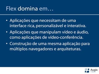 Flex domina em…
• Aplicações que necessitam de uma
  interface rica, personalizável e interativa.
• Aplicações que manipulam vídeo e áudio,
  como aplicações de vídeo-conferência.
• Construção de uma mesma aplicação para
  múltiplos navegadores e arquiteturas.
 
