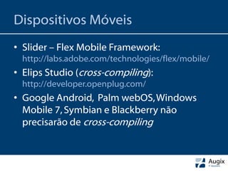 Dispositivos Móveis
• Slider – Flex Mobile Framework:
  http://labs.adobe.com/technologies/flex/mobile/
• Elips Studio (cross-compiling):
  http://developer.openplug.com/
• Google Android, Palm webOS, Windows
  Mobile 7, Symbian e Blackberry não
  precisarão de cross-compiling
 