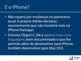 E o iPhone?
• Não espere por mudanças no panorama
  atual. A própria Adobe declarou
  recentemente que não investirá mais no
  iPhone Packager.
• Domine Object-C. Ele é apenas mais uma
  linguagem, bem documentada e que lhe
  permite, além de desenvolver para iPhone,
  também desenvolver para Mac OSX.
 