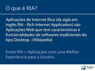 O que é RIA?
Aplicações de Internet Rica (da sigla em
inglês RIA - Rich Internet Application) são
Aplicações Web que tem características e
funcionalidades de softwares tradicionais do
tipo Desktop. (Wikipedia)

Então RIA = Aplicações com uma Melhor
Experiência para o Usuário.
 