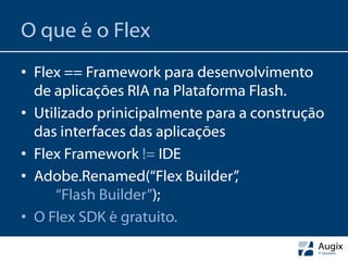 O que é o Flex
• Flex == Framework para desenvolvimento
  de aplicações RIA na Plataforma Flash.
• Utilizado prinicipalmente para a construção
  das interfaces das aplicações
• Flex Framework != IDE
• Adobe.Renamed(“Flex Builder”  ,
      “Flash Builder”);
• O Flex SDK é gratuito.
 