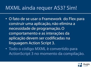 MXML ainda requer AS3? Sim!
• O fato de se usar o Framework do Flex para
  construir uma aplicação, não elimina a
  necessidade de programação. O
  comportamento e as interações da
  aplicação devem ser codificadas na
  linguagem Action Script 3.
• Todo o código MXML é convertido para
  ActionScript 3 no momento da compilação.
 