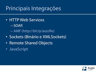 Principais Integrações
• HTTP Web Services
  – SOAP,
  – AMF (http://bit.ly/aozJRe)
• Sockets (Binário e XMLSockets)
• Remote Shared Objects
• JavaScript
 