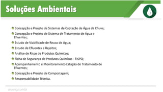 Concepção e Projeto de Sistemas de Captação de Água da Chuva;
Concepção e Projeto de Sistema de Tratamento de Água e
Efluentes;
Estudo de Viabilidade de Reuso de Água;
Estudo de Efluentes e Rejeitos;
Análise de Risco de Produtos Químicos;
Ficha de Segurança de Produtos Químicos - FISPQ;
Acompanhamento e Monitoramento Estação de Tratamento de
Efluentes;
Concepção e Projeto de Compostagem;
Responsabilidade Técnica.
Soluções Ambientais
unaeng.com.br
 