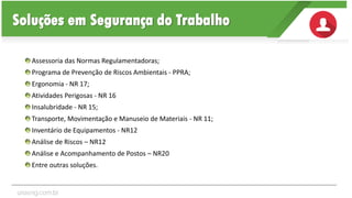 Assessoria das Normas Regulamentadoras;
Programa de Prevenção de Riscos Ambientais - PPRA;
Ergonomia - NR 17;
Atividades Perigosas - NR 16
Insalubridade - NR 15;
Transporte, Movimentação e Manuseio de Materiais - NR 11;
Inventário de Equipamentos - NR12
Análise de Riscos – NR12
Análise e Acompanhamento de Postos – NR20
Entre outras soluções.
Soluções em Segurança do Trabalho
unaeng.com.br
 