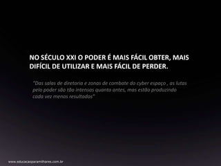 NO SÉCULO XXI O PODER É MAIS FÁCIL OBTER, MAIS
DIFÍCIL DE UTILIZAR E MAIS FÁCIL DE PERDER.
“Das salas de diretoria e zonas de combate do cyber espaço , as lutas
pelo poder são tão intensas quanto antes, mas estão produzindo
cada vez menos resultados”

www.educacaoparamilhares.com.br

 