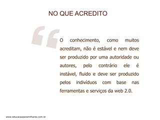 NO QUE ACREDITO

O

conhecimento,

como

muitos

acreditam, não é estável e nem deve
ser produzido por uma autoridade ou
autores,

pelo

contrário

ele

é

instável, fluido e deve ser produzido
pelos

indivíduos

com

base

nas

ferramentas e serviços da web 2.0.

www.educacaoparamilhares.com.br

 