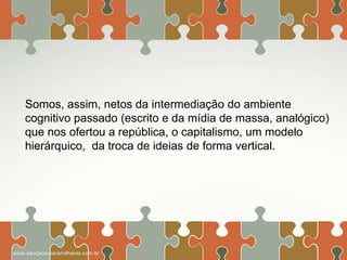 Somos, assim, netos da intermediação do ambiente
cognitivo passado (escrito e da mídia de massa, analógico)
que nos ofertou a república, o capitalismo, um modelo
hierárquico, da troca de ideias de forma vertical.

www.educacaoparamilhares.com.br

 