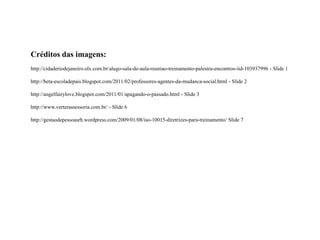 Créditos das imagens:
http://cidaderiodejaneiro.olx.com.br/alugo-sala-de-aula-reuniao-treinamento-palestra-encontros-iid-103937996 - Slide 1

http://beta-escoladepais.blogspot.com/2011/02/professores-agentes-da-mudanca-social.html - Slide 2

http://angelfairylove.blogspot.com/2011/01/apagando-o-passado.html - Slide 3

http://www.verterassessoria.com.br/ - Slide 6

http://gestaodepessoasrh.wordpress.com/2009/01/08/iso-10015-diretrizes-para-treinamento/ Slide 7
 