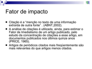 Fator de impacto Citação é a “menção no texto de uma informação extraída de outra fonte” . (ABNT,2002). A análise de citações é utilizada, ainda, para estimar o Fator de Imediatismo de um artigo publicado, pelo estudo da concentração de citações a esse artigo, em documentos publicados nos últimos quinze anos (PRICE, 1965). Artigos de periódicos citados mais freqüentemente são mais relevantes do que artigos menos citados. 