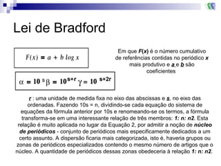 Lei de Bradford Em que  F ( x )  é o número cumulativo de referências contidas no periódico  x  mais produtivo e  a  e  b  são coeficientes  r  : uma unidade de medida fixa no eixo das abscissas e  s , no eixo das ordenadas. Fazendo 10s = n, dividindo-se cada equação do sistema de equações da fórmula anterior por 10s e renomeando-se os termos, a fórmula transforma-se em uma interessante relação de três membros:  1: n: n2 . Esta relação é muito aplicada no lugar da Equação 2, por admitir a noção de  núcleo de periódicos  - conjunto de periódicos mais especificamente dedicados a um certo assunto. A dispersão ficaria mais categorizada, isto é, haveria grupos ou zonas de periódicos especializados contendo o mesmo número de artigos que o núcleo. A quantidade de periódicos dessas zonas obedeceria à relação  1: n: n2 .  