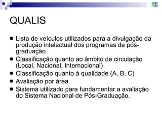 QUALIS Lista de veículos utilizados para a divulgação da produção intelectual dos programas de pós-graduação Classificação quanto ao âmbito de circulação (Local, Nacional, Internacional) Classificação quanto à qualidade (A, B, C) Avaliação por área Sistema utilizado para fundamentar a avaliação do Sistema Nacional de Pós-Graduação.  