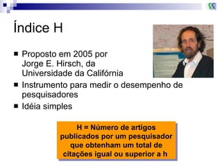 Índice H Proposto em 2005 por  Jorge E. Hirsch, da  Universidade da Califórnia Instrumento para medir o desempenho de pesquisadores Idéia simples H = Número de artigos publicados por um pesquisador que obtenham um total de citações igual ou superior a h  