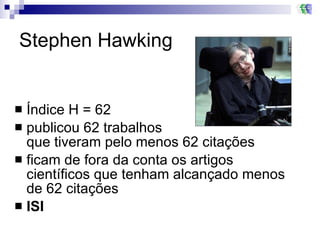 Stephen Hawking Índice H = 62 publicou 62 trabalhos  que tiveram pelo menos 62 citações  ficam de fora da conta os artigos científicos que tenham alcançado menos de 62 citações  ISI 
