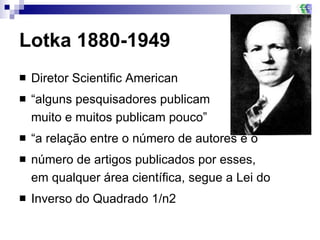 Lotka 1880-1949 Diretor Scientific American “ alguns pesquisadores publicam  muito e muitos publicam pouco”  “ a relação entre o número de autores e o número de artigos publicados por esses,  em qualquer área científica, segue a Lei do Inverso do Quadrado 1/n2 