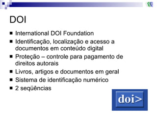 DOI International DOI Foundation Identificação, localização e acesso a documentos em conteúdo digital Proteção – controle para pagamento de direitos autorais Livros, artigos e documentos em geral  Sistema de identificação numérico  2 seqüências  