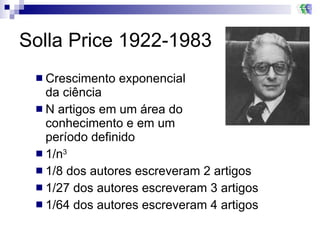 Solla Price 1922-1983 Crescimento exponencial da ciência N artigos em um área do  conhecimento e em um  período definido 1/n 3 1/8 dos autores escreveram 2 artigos 1/27 dos autores escreveram 3 artigos 1/64 dos autores escreveram 4 artigos  