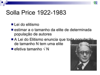 Solla Price 1922-1983 Lei do elitismo estimar a o tamanho da elite de determinada população de autores A Lei do Elitismo enuncia que toda população de tamanho N tem uma elite efetiva tamanho √ N 
