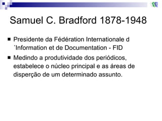 Samuel C. Bradford 1878-1948 Presidente da Fédération Internationale d´Information et de Documentation - FID  Medindo a produtividade dos periódicos,  estabelece o núcleo principal e as áreas de disperção de um determinado assunto.  