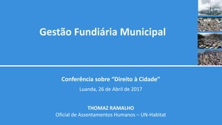 Gestão Fundiária Municipal
Conferência sobre “Direito à Cidade”
Luanda, 26 de Abril de 2017
THOMAZ RAMALHO
Oficial de Assentamentos Humanos – UN-Habitat
 