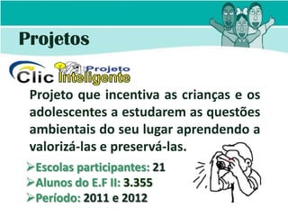 Projetos

 Projeto que incentiva as crianças e os
 adolescentes a estudarem as questões
 ambientais do seu lugar aprendendo a
 valorizá-las e preservá-las.
Escolas participantes: 21
Alunos do E.F II: 3.355
Período: 2011 e 2012
 