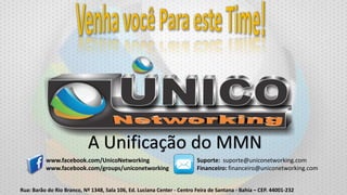 A Unificação do MMN
www.facebook.com/UnicoNetworking
www.facebook.com/groups/uniconetworking

Suporte: suporte@uniconetworking.com
Financeiro: financeiro@uniconetworking.com

Rua: Barão do Rio Branco, Nº 1348, Sala 106, Ed. Luciana Center - Centro Feira de Santana - Bahia – CEP. 44001-232

 