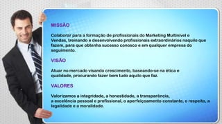 MISSÃO
Colaborar para a formação de profissionais do Marketing Multinível e
Vendas, treinando e desenvolvendo profissionais extraordinários naquilo que
fazem, para que obtenha sucesso conosco e em qualquer empresa do
seguimento.

VISÃO
Atuar no mercado visando crescimento, baseando-se na ética e
qualidade, procurando fazer bem tudo aquilo que faz.

VALORES
Valorizamos a integridade, a honestidade, a transparência,
a excelência pessoal e profissional, o aperfeiçoamento constante, o respeito, a
legalidade e a moralidade.

 