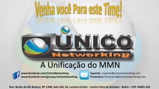 A Unificação do MMN
www.facebook.com/UnicoNetworking
www.facebook.com/groups/uniconetworking

Suporte: suporte@uniconetworking.com
Financeiro: financeiro@uniconetworking.com

Rua: Barão do Rio Branco, Nº 1348, Sala 106, Ed. Luciana Center - Centro Feira de Santana - Bahia – CEP. 44001-232

 